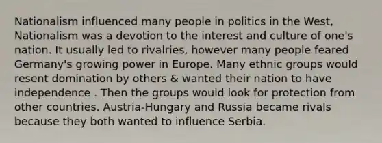 Nationalism influenced many people in politics in the West, Nationalism was a devotion to the interest and culture of one's nation. It usually led to rivalries, however many people feared Germany's growing power in Europe. Many ethnic groups would resent domination by others & wanted their nation to have independence . Then the groups would look for protection from other countries. Austria-Hungary and Russia became rivals because they both wanted to influence Serbia.