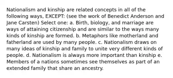 Nationalism and kinship are related concepts in all of the following ways, EXCEPT: (see the work of Benedict Anderson and Jane Carsten) Select one: a. Birth, biology, and marriage are ways of attaining citizenship and are similar to the ways many kinds of kinship are formed. b. Metaphors like motherland and fatherland are used by many people. c. Nationalism draws on many ideas of kinship and family to unite very different kinds of people. d. Nationalism is always more important than kinship e. Members of a nations sometimes see themselves as part of an extended family that share an ancestry.