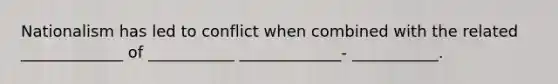 Nationalism has led to conflict when combined with the related _____________ of ___________ _____________- ___________.