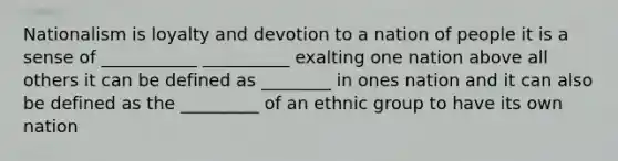 Nationalism is loyalty and devotion to a nation of people it is a sense of ___________ __________ exalting one nation above all others it can be defined as ________ in ones nation and it can also be defined as the _________ of an ethnic group to have its own nation