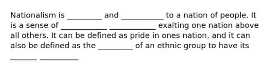 Nationalism is _________ and ___________ to a nation of people. It is a sense of ____________ ____________ exalting one nation above all others. It can be defined as pride in ones nation, and it can also be defined as the _________ of an ethnic group to have its _______ __________