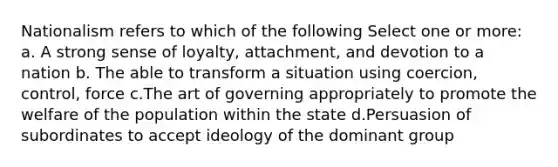 Nationalism refers to which of the following Select one or more: a. A strong sense of loyalty, attachment, and devotion to a nation b. The able to transform a situation using coercion, control, force c.The art of governing appropriately to promote the welfare of the population within the state d.Persuasion of subordinates to accept ideology of the dominant group