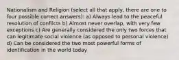 Nationalism and Religion (select all that apply, there are one to four possible correct answers): a) Always lead to the peaceful resolution of conflicts b) Almost never overlap, with very few exceptions c) Are generally considered the only two forces that can legitimate social violence (as opposed to personal violence) d) Can be considered the two most powerful forms of identification in the world today