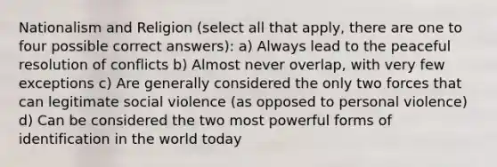 Nationalism and Religion (select all that apply, there are one to four possible correct answers): a) Always lead to the peaceful resolution of conflicts b) Almost never overlap, with very few exceptions c) Are generally considered the only two forces that can legitimate social violence (as opposed to personal violence) d) Can be considered the two most powerful forms of identification in the world today