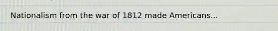 Nationalism from the war of 1812 made Americans...