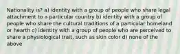 Nationality is? a) identity with a group of people who share legal attachment to a particular country b) identity with a group of people who share the cultural traditions of a particular homeland or hearth c) identity with a group of people who are perceived to share a physiological trait, such as skin color d) none of the above