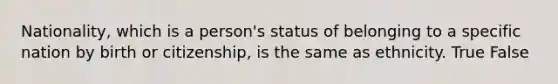 Nationality, which is a person's status of belonging to a specific nation by birth or citizenship, is the same as ethnicity. True False