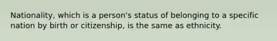 Nationality, which is a person's status of belonging to a specific nation by birth or citizenship, is the same as ethnicity.