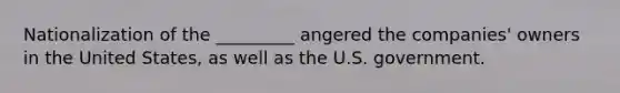 Nationalization of the _________ angered the companies' owners in the United States, as well as the U.S. government.