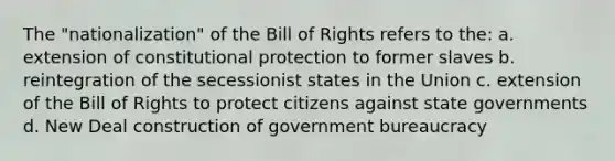 The "nationalization" of the Bill of Rights refers to the: a. extension of constitutional protection to former slaves b. reintegration of the secessionist states in the Union c. extension of the Bill of Rights to protect citizens against state governments d. New Deal construction of government bureaucracy