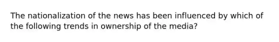 The nationalization of the news has been influenced by which of the following trends in ownership of the media?