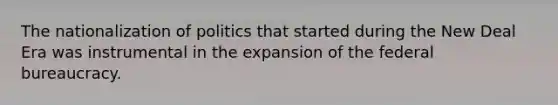 The nationalization of politics that started during the New Deal Era was instrumental in the expansion of the federal bureaucracy.