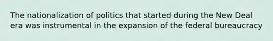 The nationalization of politics that started during the New Deal era was instrumental in the expansion of the federal bureaucracy