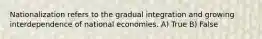 Nationalization refers to the gradual integration and growing interdependence of national economies. A) True B) False