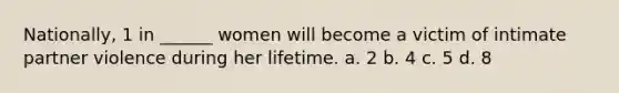 Nationally, 1 in ______ women will become a victim of intimate partner violence during her lifetime. a. 2 b. 4 c. 5 d. 8