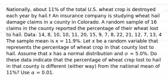 Nationally, about 11% of the total U.S. wheat crop is destroyed each year by hail.† An insurance company is studying wheat hail damage claims in a county in Colorado. A random sample of 16 claims in the county reported the percentage of their wheat lost to hail. Data: 14, 8, 10, 10, 11, 20, 15, 9, 7, 8, 22, 21, 12, 7, 13, 4 The sample mean is x = 11.9%. Let x be a random variable that represents the percentage of wheat crop in that county lost to hail. Assume that x has a normal distribution and 𝜎 = 5.0%. Do these data indicate that the percentage of wheat crop lost to hail in that county is different (either way) from the national mean of 11%? Use 𝛼 = 0.01.