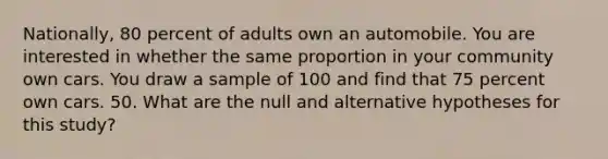 Nationally, 80 percent of adults own an automobile. You are interested in whether the same proportion in your community own cars. You draw a sample of 100 and find that 75 percent own cars. 50. What are the null and alternative hypotheses for this study?