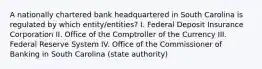 A nationally chartered bank headquartered in South Carolina is regulated by which entity/entities? I. Federal Deposit Insurance Corporation II. Office of the Comptroller of the Currency III. Federal Reserve System IV. Office of the Commissioner of Banking in South Carolina (state authority)