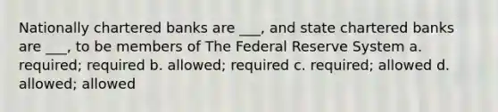 Nationally chartered banks are ___, and state chartered banks are ___, to be members of The Federal Reserve System a. required; required b. allowed; required c. required; allowed d. allowed; allowed