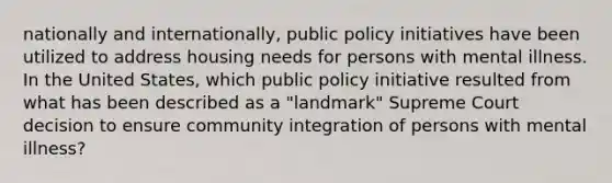 nationally and internationally, public policy initiatives have been utilized to address housing needs for persons with mental illness. In the United States, which public policy initiative resulted from what has been described as a "landmark" Supreme Court decision to ensure community integration of persons with mental illness?