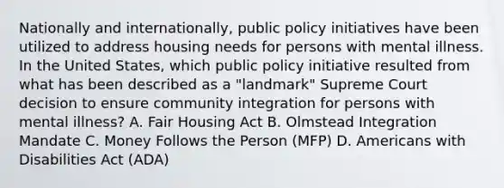 Nationally and internationally, public policy initiatives have been utilized to address housing needs for persons with mental illness. In the United States, which public policy initiative resulted from what has been described as a "landmark" Supreme Court decision to ensure community integration for persons with mental illness? A. Fair Housing Act B. Olmstead Integration Mandate C. Money Follows the Person (MFP) D. Americans with Disabilities Act (ADA)