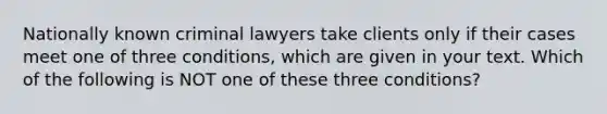 Nationally known criminal lawyers take clients only if their cases meet one of three conditions, which are given in your text. Which of the following is NOT one of these three conditions?