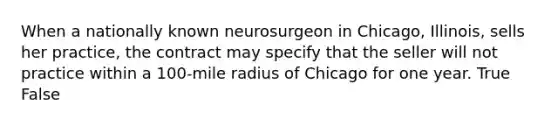 When a nationally known neurosurgeon in Chicago, Illinois, sells her practice, the contract may specify that the seller will not practice within a 100-mile radius of Chicago for one year. True False