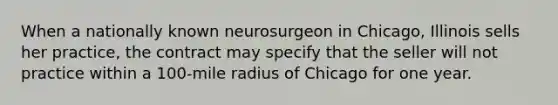 When a nationally known neurosurgeon in Chicago, Illinois sells her practice, the contract may specify that the seller will not practice within a 100-mile radius of Chicago for one year.