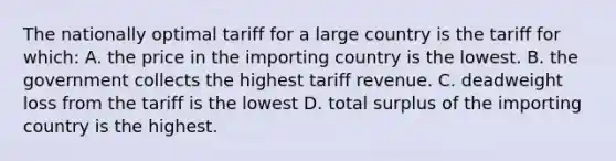 The nationally optimal tariff for a large country is the tariff for which: A. the price in the importing country is the lowest. B. the government collects the highest tariff revenue. C. deadweight loss from the tariff is the lowest D. total surplus of the importing country is the highest.