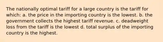 The nationally optimal tariff for a large country is the tariff for which: a. the price in the importing country is the lowest. b. the government collects the highest tariff revenue. c. deadweight loss from the tariff is the lowest d. total surplus of the importing country is the highest.