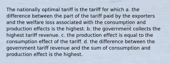 The nationally optimal tariff is the tariff for which a. the difference between the part of the tariff paid by the exporters and the welfare loss associated with the consumption and production effects is the highest. b. the government collects the highest tariff revenue. c. the production effect is equal to the consumption effect of the tariff. d. the difference between the government tariff revenue and the sum of consumption and production effect is the highest.