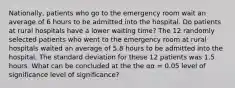 Nationally, patients who go to the emergency room wait an average of 6 hours to be admitted into the hospital. Do patients at rural hospitals have a lower waiting time? The 12 randomly selected patients who went to the emergency room at rural hospitals waited an average of 5.8 hours to be admitted into the hospital. The standard deviation for these 12 patients was 1.5 hours. What can be concluded at the the αα = 0.05 level of significance level of significance?