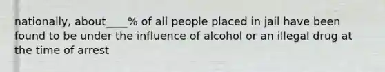 nationally, about____% of all people placed in jail have been found to be under the influence of alcohol or an illegal drug at the time of arrest