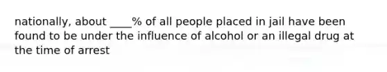 nationally, about ____% of all people placed in jail have been found to be under the influence of alcohol or an illegal drug at the time of arrest