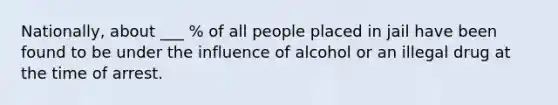 Nationally, about ___ % of all people placed in jail have been found to be under the influence of alcohol or an illegal drug at the time of arrest.