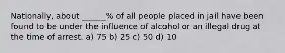 Nationally, about ______% of all people placed in jail have been found to be under the influence of alcohol or an illegal drug at the time of arrest. a) 75 b) 25 c) 50 d) 10