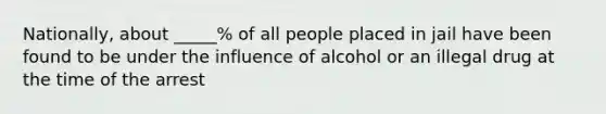 Nationally, about _____% of all people placed in jail have been found to be under the influence of alcohol or an illegal drug at the time of the arrest