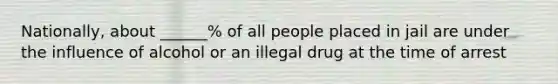 Nationally, about ______% of all people placed in jail are under the influence of alcohol or an illegal drug at the time of arrest