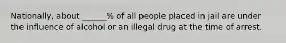 Nationally, about ______% of all people placed in jail are under the influence of alcohol or an illegal drug at the time of arrest.