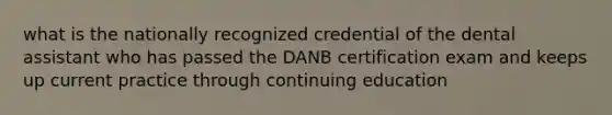 what is the nationally recognized credential of the dental assistant who has passed the DANB certification exam and keeps up current practice through continuing education