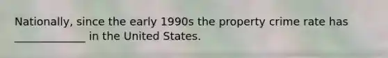 Nationally, since the early 1990s the property crime rate has _____________ in the United States.