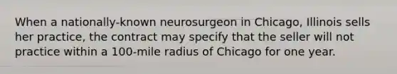 When a nationally-known neurosurgeon in Chicago, Illinois sells her practice, the contract may specify that the seller will not practice within a 100-mile radius of Chicago for one year.