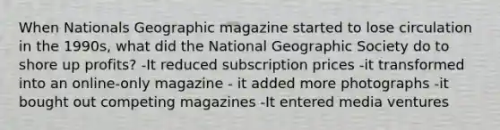 When Nationals Geographic magazine started to lose circulation in the 1990s, what did the National Geographic Society do to shore up profits? -It reduced subscription prices -it transformed into an online-only magazine - it added more photographs -it bought out competing magazines -It entered media ventures