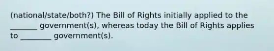 (national/state/both?) The Bill of Rights initially applied to the _______ government(s), whereas today the Bill of Rights applies to ________ government(s).