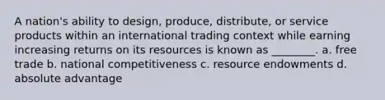 A nation's ability to design, produce, distribute, or service products within an international trading context while earning increasing returns on its resources is known as ________. a. free trade b. national competitiveness c. resource endowments d. absolute advantage