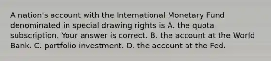 A​ nation's account with the International Monetary Fund denominated in special drawing rights is A. the quota subscription. Your answer is correct. B. the account at the World Bank. C. portfolio investment. D. the account at the Fed.