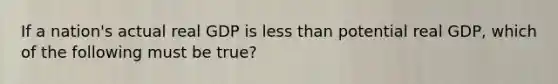 If a nation's actual real GDP is less than potential real GDP, which of the following must be true?