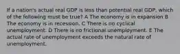 If a nation's actual real GDP is less than potential real GDP, which of the following must be true? A The economy is in expansion B The economy is in recession. C There is no cyclical unemployment. D There is no frictional unemployment. E The actual rate of unemployment exceeds the natural rate of unemployment.