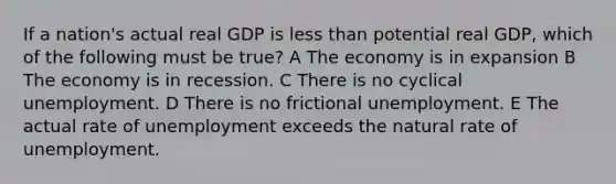 If a nation's actual real GDP is <a href='https://www.questionai.com/knowledge/k7BtlYpAMX-less-than' class='anchor-knowledge'>less than</a> potential real GDP, which of the following must be true? A The economy is in expansion B The economy is in recession. C There is no cyclical unemployment. D There is no frictional unemployment. E The actual rate of unemployment exceeds the natural rate of unemployment.