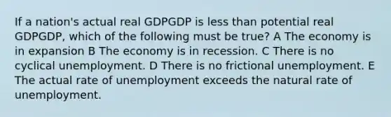 If a nation's actual real GDPGDP is less than potential real GDPGDP, which of the following must be true? A The economy is in expansion B The economy is in recession. C There is no cyclical unemployment. D There is no frictional unemployment. E The actual rate of unemployment exceeds the natural rate of unemployment.